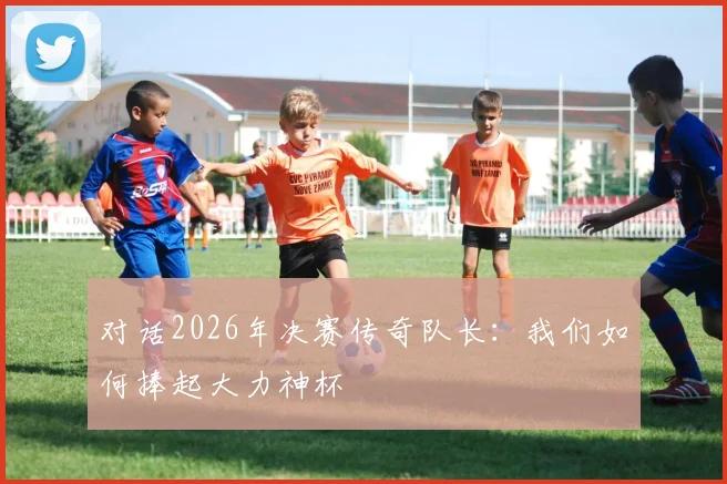 对话2026年决赛传奇队长：我们如何捧起大力神杯