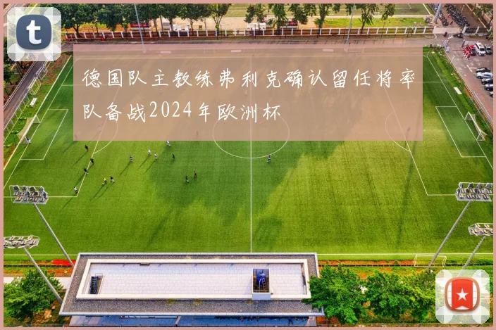 德国队主教练弗利克确认留任将率队备战2024年欧洲杯