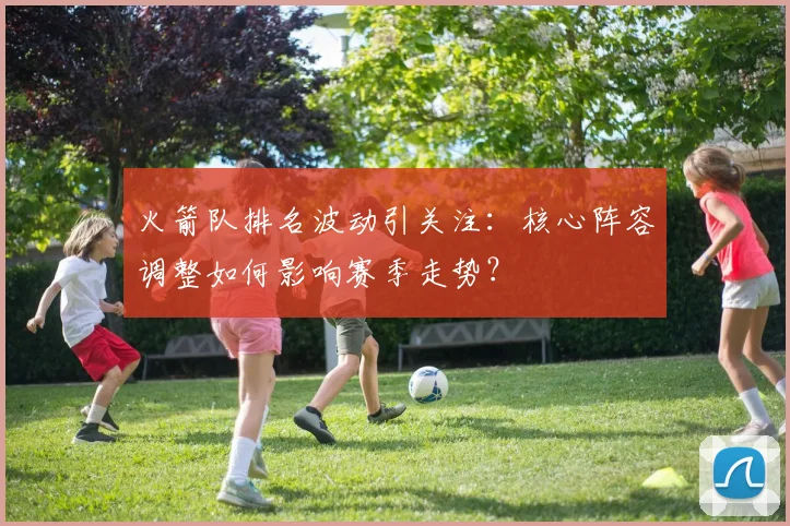 火箭队排名波动引关注：核心阵容调整如何影响赛季走势？