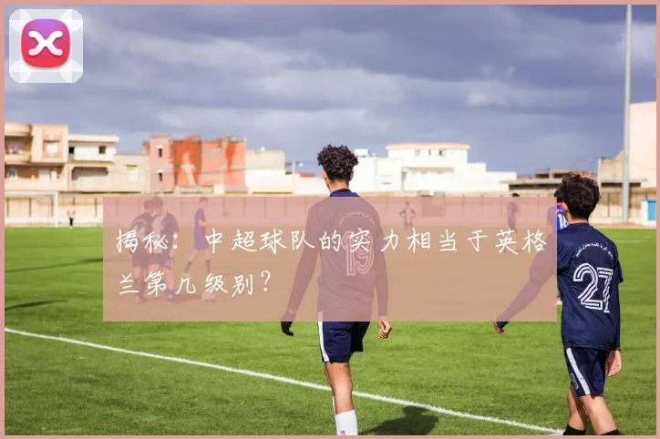 揭秘:中超球队的实力相当于英格兰第几级别?
