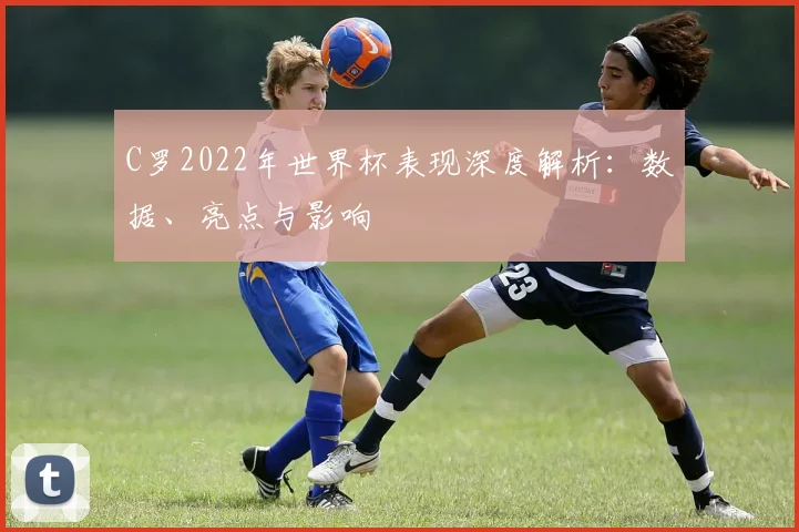 C罗2022年世界杯表现深度解析:数据、亮点与影响
