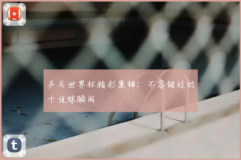 乒乓世界杯精彩集锦：不容错过的十佳球瞬间