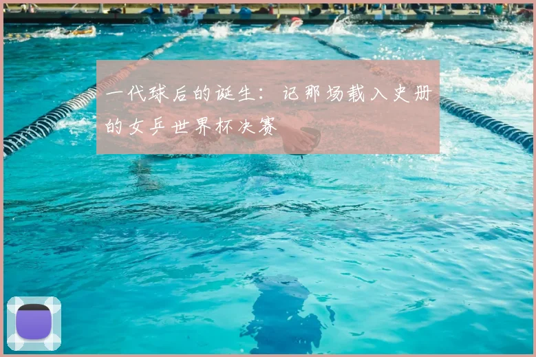 一代球后的诞生:记那场载入史册的女乒世界杯决赛