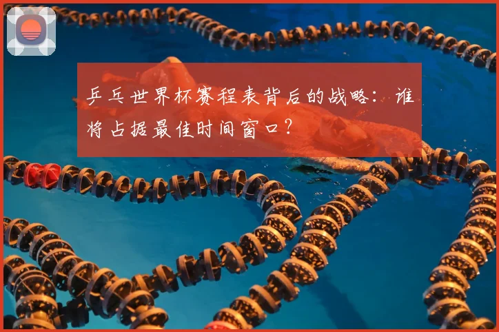 乒乓世界杯赛程表背后的战略：谁将占据最佳时间窗口？