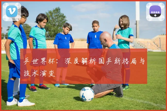 乒世界杯：深度解析国乒新格局与技术演变