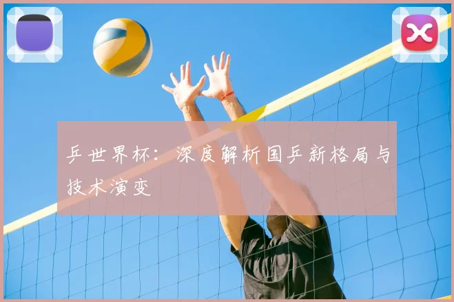 乒世界杯：深度解析国乒新格局与技术演变
