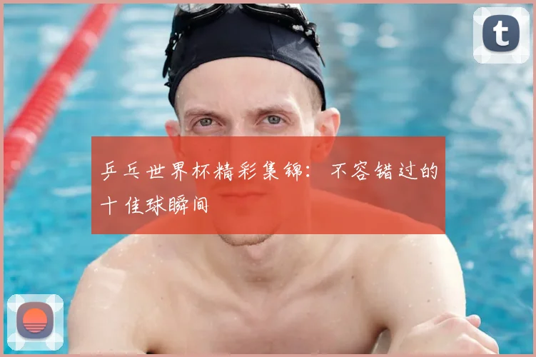 乒乓世界杯精彩集锦：不容错过的十佳球瞬间